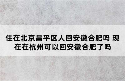 住在北京昌平区人回安徽合肥吗 现在在杭州可以回安徽合肥了吗